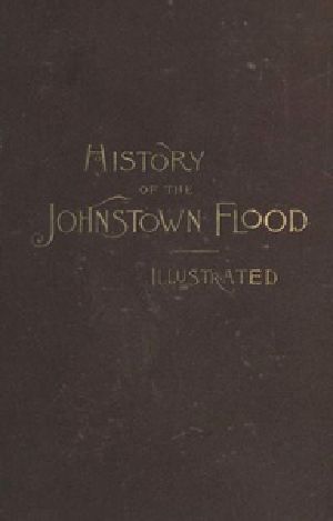 [Gutenberg 41271] • History of the Johnstown Flood / Including all the Fearful Record; the Breaking of the South Fork Dam; the Sweeping Out of the Conemaugh Valley; the Over-Throw of Johnstown; the Massing of the Wreck at the Railroad Bridge; Escapes, Rescues, Searches for Survivors and the Dead; Relief Organizations, Stupendous Charities, etc., etc., With Full Accounts also of the Destruction on the Susquehanna and Juniata Rivers, and the Bald Eagle Creek.